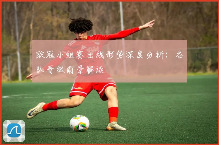 欧冠小组赛出线形势深度分析：各队晋级前景解读